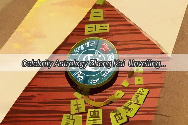 Celebrity Astrology Zheng Kai  Unveiling the Star Sign That Defines His Charm